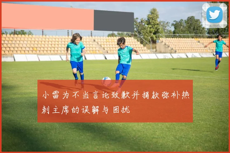 小雷为不当言论致歉并捐款弥补热刺主席的误解与困扰