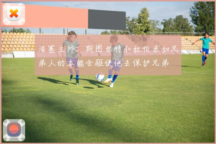 活塞主帅：斯图尔特和杜伦亲如兄弟人的本能会驱使他去保护兄弟