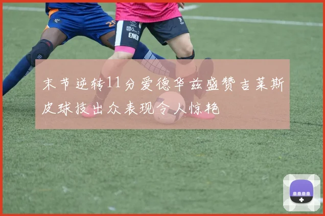 末节逆转11分爱德华兹盛赞吉莱斯皮球技出众表现令人惊艳