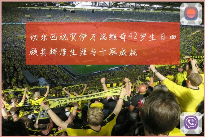 切尔西祝贺伊万诺维奇42岁生日回顾其辉煌生涯与十冠成就