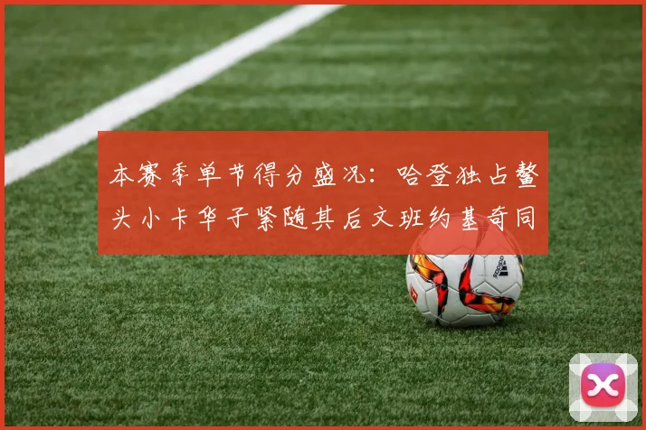 本赛季单节得分盛况：哈登独占鳌头小卡华子紧随其后文班约基奇同创佳绩
