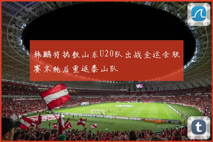 韩鹏将执教山东U20队出战全运会联赛末轮后重返泰山队
