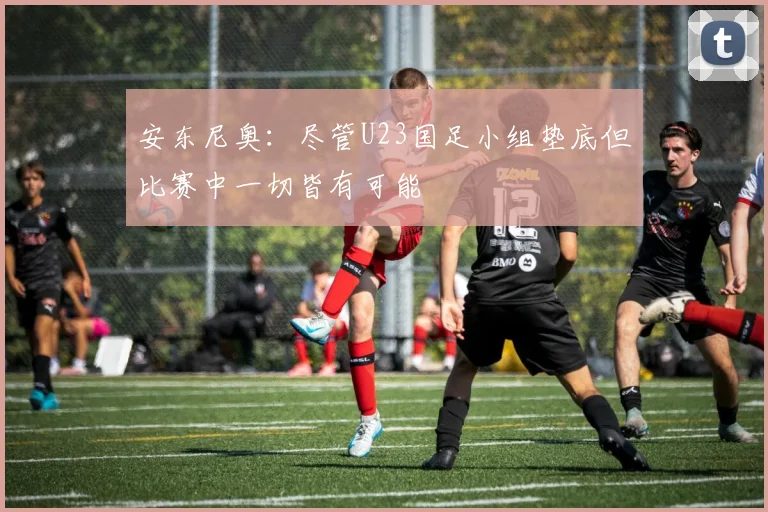 安东尼奥：尽管U23国足小组垫底但比赛中一切皆有可能