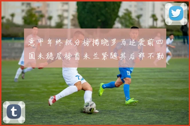 意甲年终积分榜揭晓罗马逆袭前四国米稳居榜首米兰紧随其后那不勒斯位列第三
