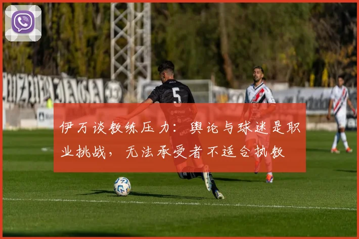 伊万谈教练压力：舆论与球迷是职业挑战，无法承受者不适合执教