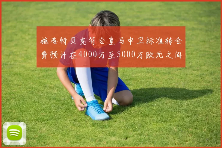 施洛特贝克符合皇马中卫标准转会费预计在4000万至5000万欧元之间
