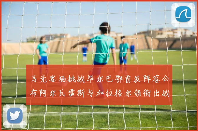 马竞客场挑战毕尔巴鄂首发阵容公布阿尔瓦雷斯与加拉格尔领衔出战