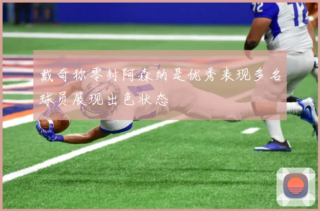 戴奇称零封阿森纳是优秀表现多名球员展现出色状态