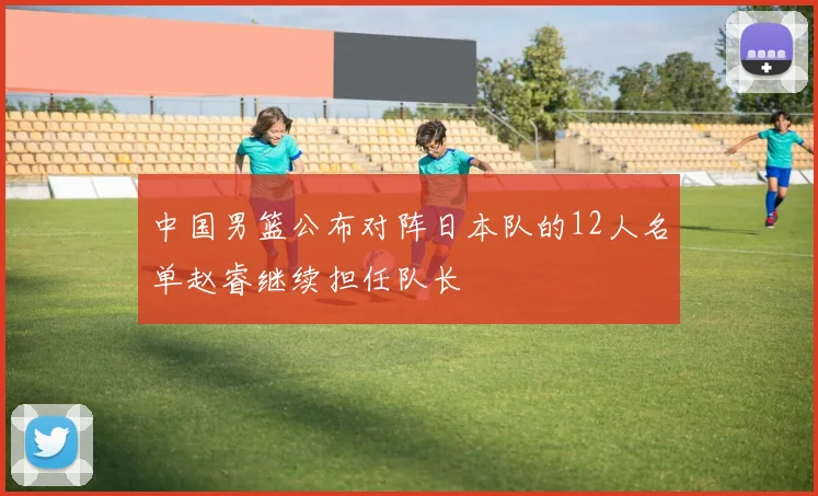 中国男篮公布对阵日本队的12人名单赵睿继续担任队长