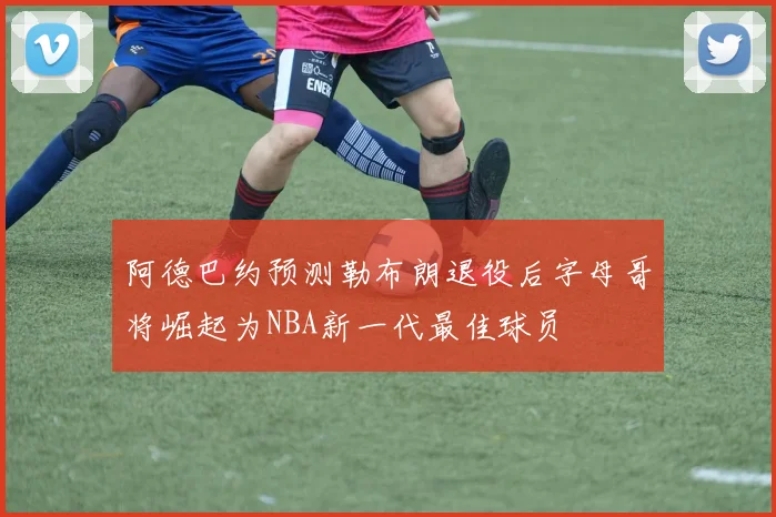 阿德巴约预测勒布朗退役后字母哥将崛起为NBA新一代最佳球员