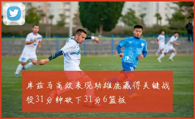 库兹马高效表现助雄鹿赢得关键战役31分钟砍下31分6篮板