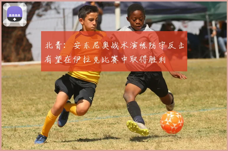 北青：安东尼奥战术演练防守反击有望在伊拉克比赛中取得胜利