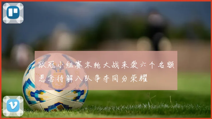 欧冠小组赛末轮大战来袭六个名额悬念待解八队争夺同分荣耀