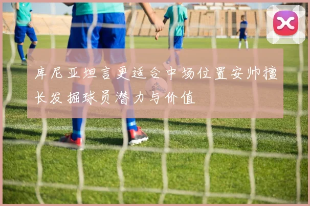 库尼亚坦言更适合中场位置安帅擅长发掘球员潜力与价值