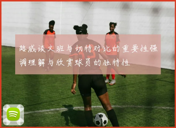 路威谈文班与切特对比的重要性强调理解与欣赏球员的独特性