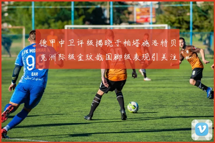 德甲中卫评级揭晓于帕塔施洛特贝克洲际级金玟哉国脚级表现引关注