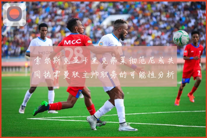 索尔斯克亚卡里克弗莱彻范尼或共同执掌曼联主帅职务的可能性分析