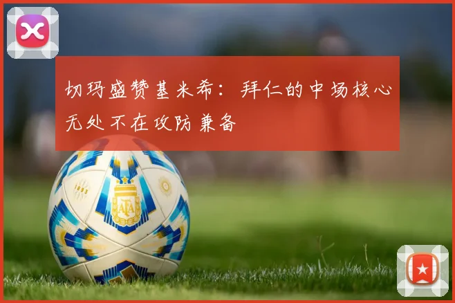 切玛盛赞基米希:拜仁的中场核心无处不在攻防兼备