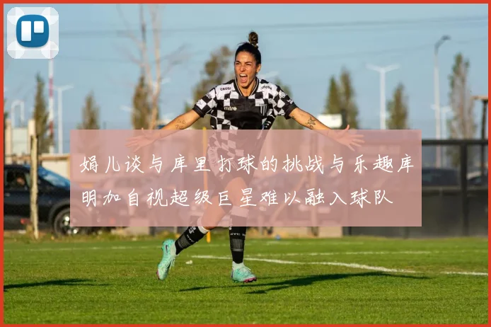 娟儿谈与库里打球的挑战与乐趣库明加自视超级巨星难以融入球队