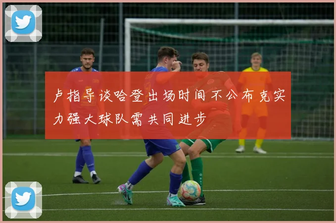 卢指导谈哈登出场时间不公布克实力强大球队需共同进步