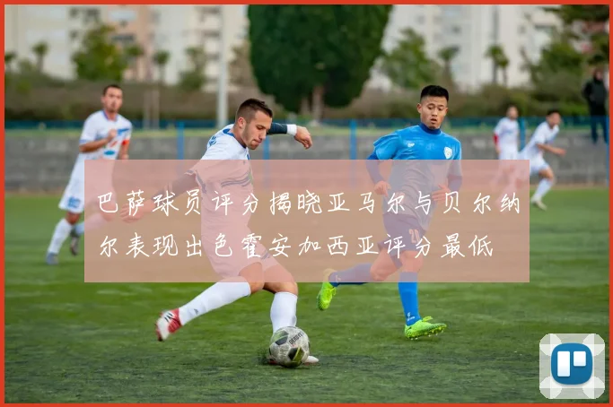 巴萨球员评分揭晓亚马尔与贝尔纳尔表现出色霍安加西亚评分最低