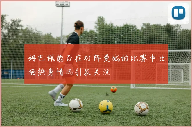 姆巴佩能否在对阵曼城的比赛中出场热身情况引发关注