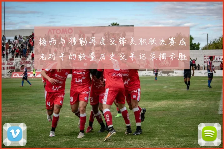 梅西与穆勒再度交锋美职联决赛成老对手的较量历史交手记录揭示胜负关系