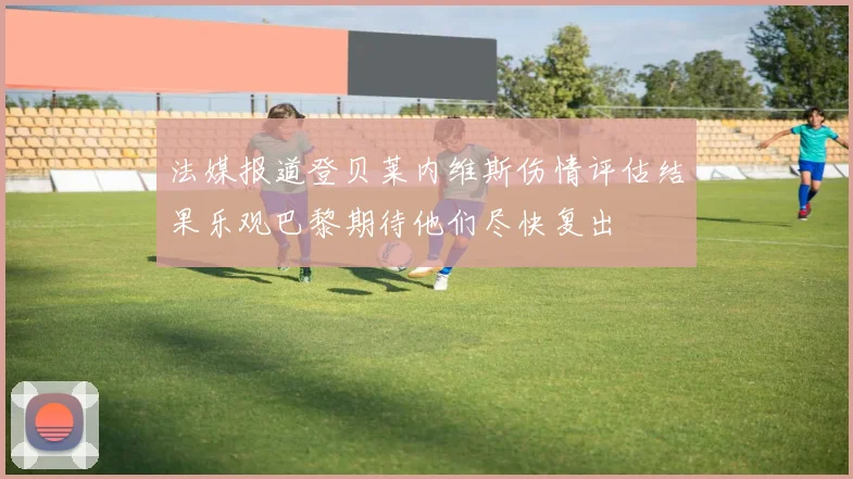 法媒报道登贝莱内维斯伤情评估结果乐观巴黎期待他们尽快复出
