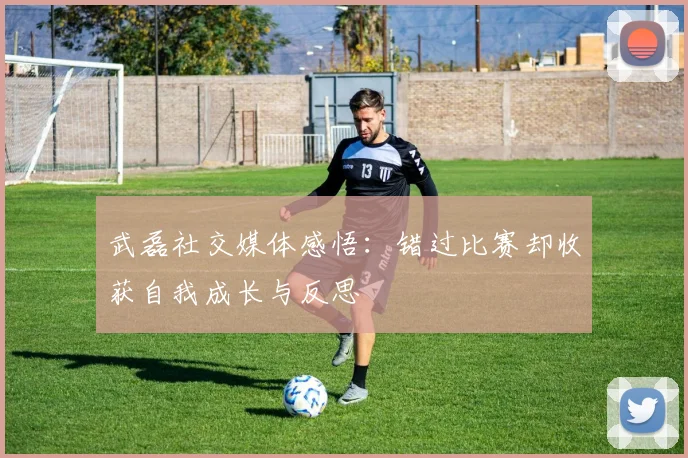 武磊社交媒体感悟：错过比赛却收获自我成长与反思