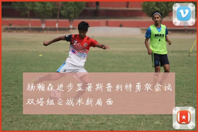 杨瀚森进步显著斯普利特勇敢尝试双塔组合战术新局面