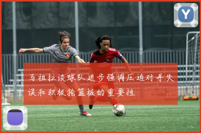 马祖拉谈球队进步强调压迫对手失误和积极抢篮板的重要性