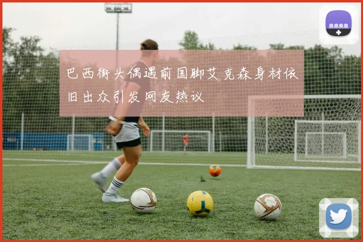 巴西街头偶遇前国脚艾克森身材依旧出众引发网友热议