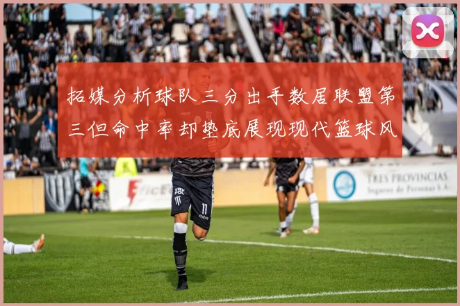 拓媒分析球队三分出手数居联盟第三但命中率却垫底展现现代篮球风格